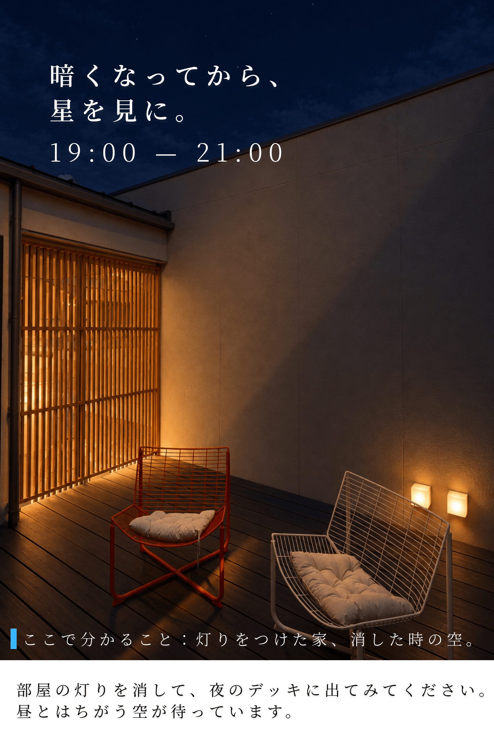 夜 19:00〜21:00|暗くなってから、星を見に。ここで分かること:灯りをつけた家、消した時の空。部屋の灯りを消して、夜のデッキに出てみてください。昼とはちがう空が待っています。